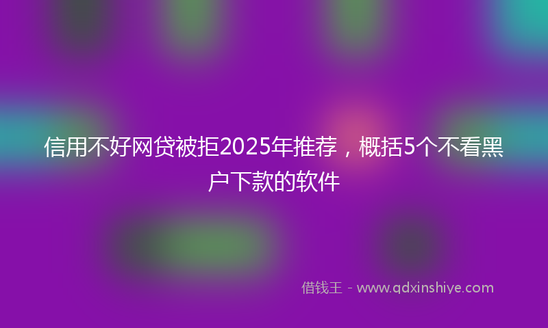 信用不好网贷被拒2025年推荐，概括5个不看黑户下款的软件