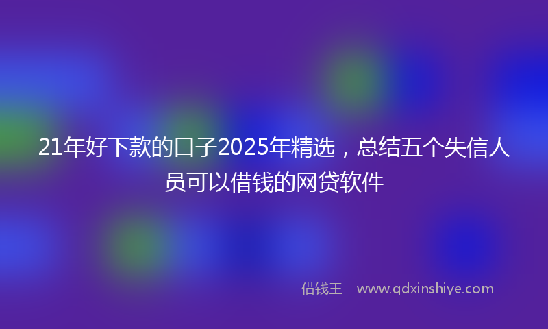 21年好下款的口子2025年精选，总结五个失信人员可以借钱的网贷软件