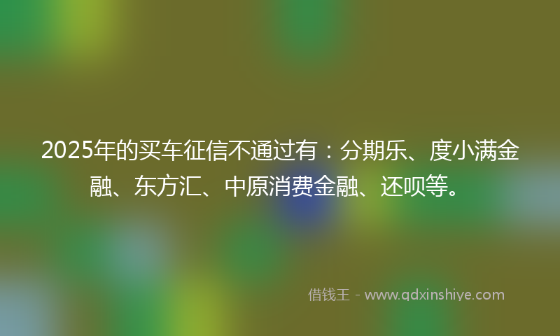 2025年的买车征信不通过有：分期乐、度小满金融、东方汇、中原消费金融、还呗等。