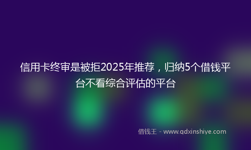 信用卡终审是被拒2025年推荐，归纳5个借钱平台不看综合评估的平台