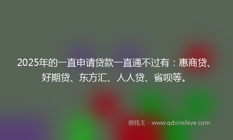 2025年的一直申请贷款一直通不过有：惠商贷、好期贷、东方汇、人人贷、省呗等。