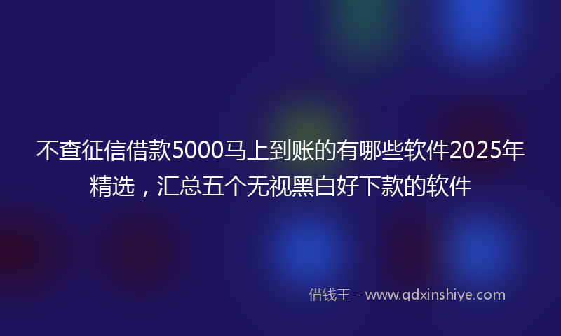 不查征信借款5000马上到账的有哪些软件2025年精选，汇总五个无视黑白好下款的软件
