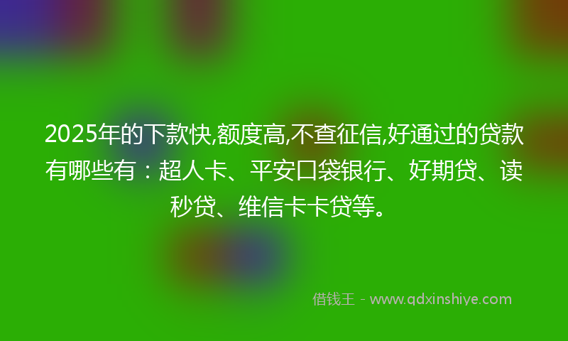2025年的下款快,额度高,不查征信,好通过的贷款有哪些有：超人卡、平安口袋银行、好期贷、读秒贷、维信卡卡贷等。