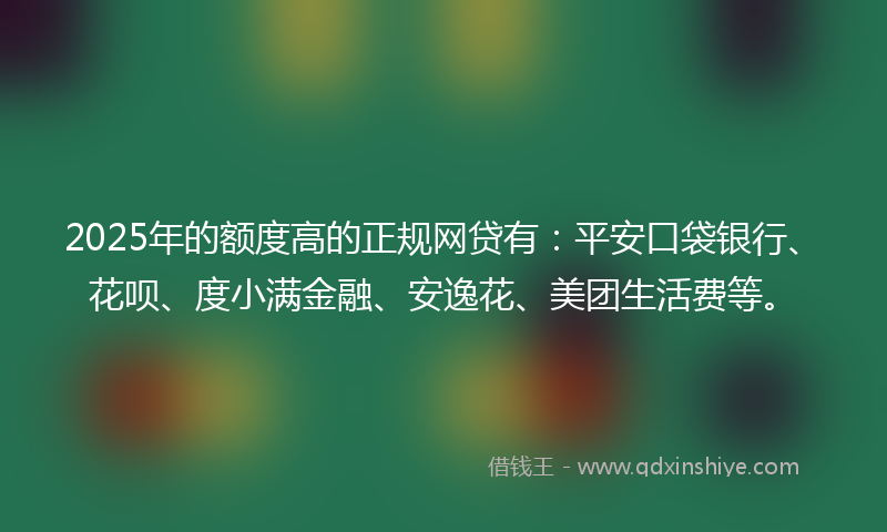 2025年的额度高的正规网贷有：平安口袋银行、花呗、度小满金融、安逸花、美团生活费等。