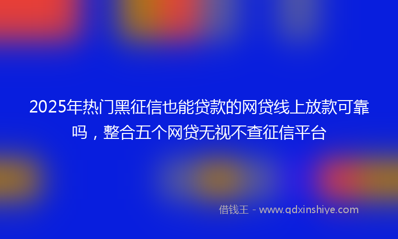 2025年热门黑征信也能贷款的网贷线上放款可靠吗，整合五个网贷无视不查征信平台