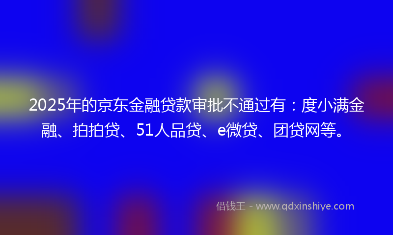 2025年的京东金融贷款审批不通过有：度小满金融、拍拍贷、51人品贷、e微贷、团贷网等。