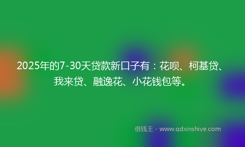 2025年的7-30天贷款新口子有：花呗、柯基贷、我来贷、融逸花、小花钱包等。