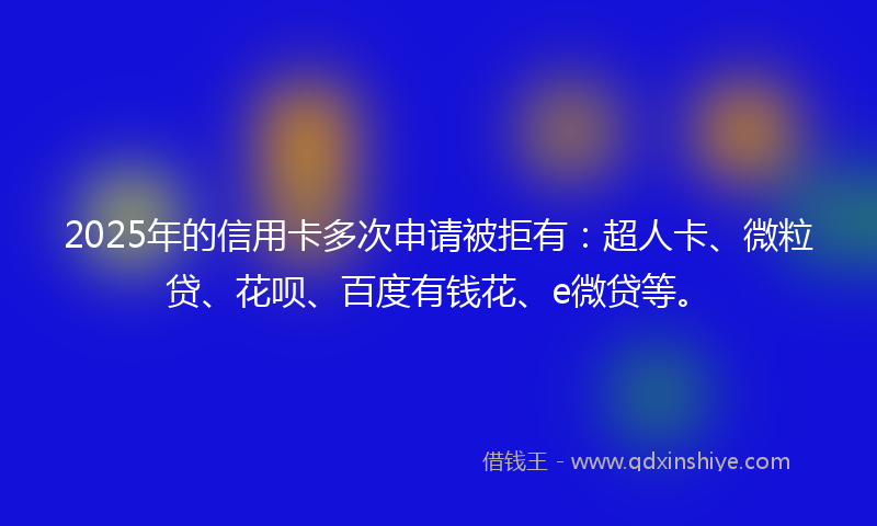 2025年的信用卡多次申请被拒有：超人卡、微粒贷、花呗、百度有钱花、e微贷等。