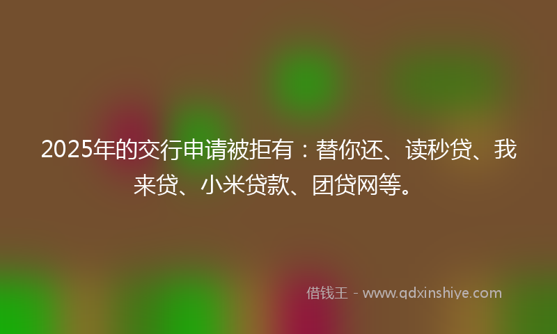 2025年的交行申请被拒有：替你还、读秒贷、我来贷、小米贷款、团贷网等。