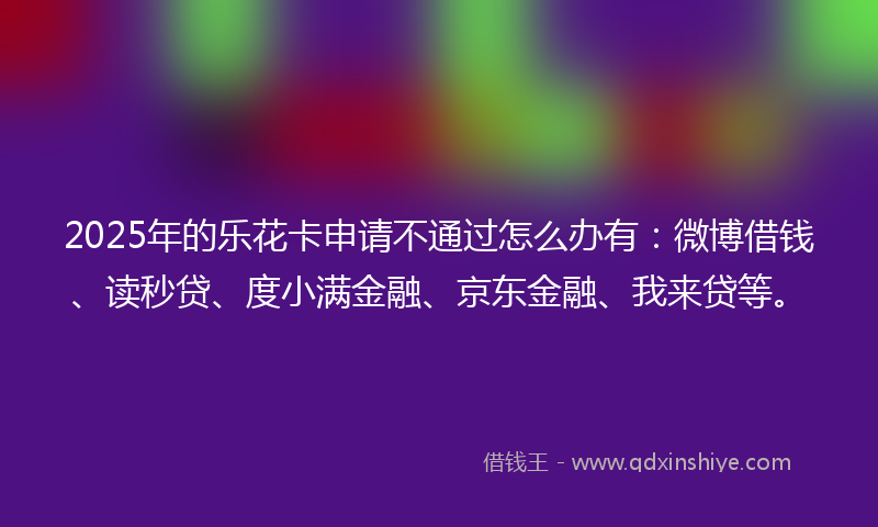 2025年的乐花卡申请不通过怎么办有：微博借钱、读秒贷、度小满金融、京东金融、我来贷等。