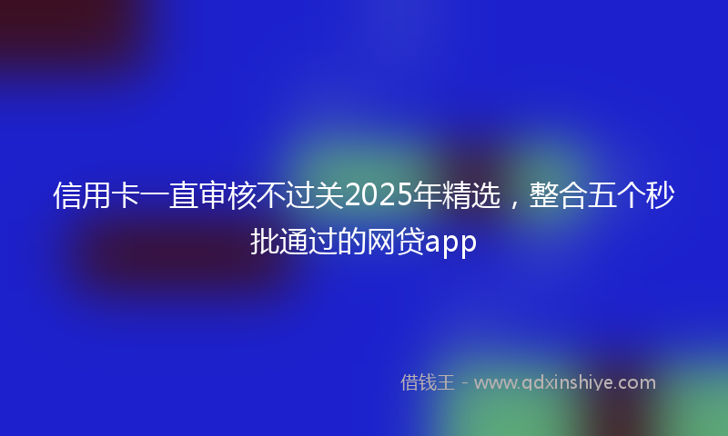 信用卡一直审核不过关2025年精选，整合五个秒批通过的网贷app