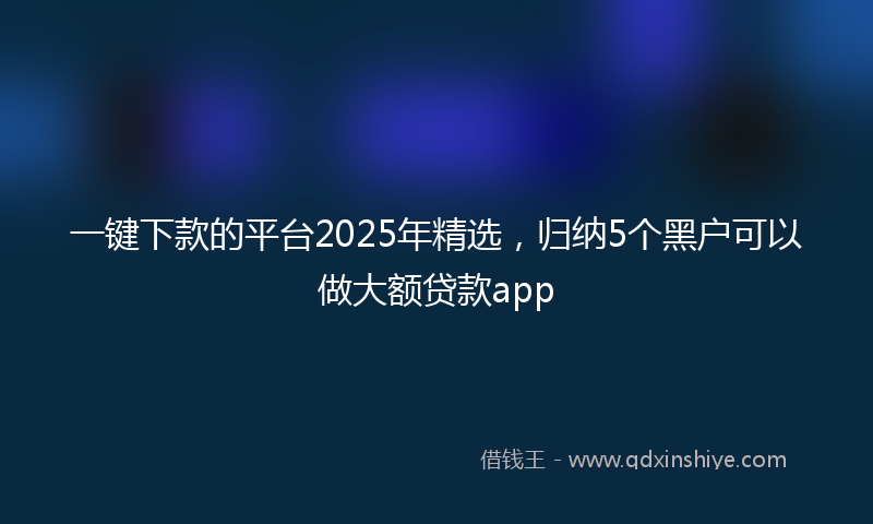 一键下款的平台2025年精选，归纳5个黑户可以做大额贷款app