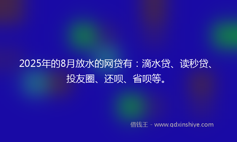 2025年的8月放水的网贷有：滴水贷、读秒贷、投友圈、还呗、省呗等。