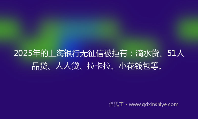 2025年的上海银行无征信被拒有：滴水贷、51人品贷、人人贷、拉卡拉、小花钱包等。