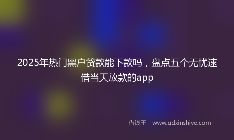 2025年热门黑户贷款能下款吗，盘点五个无忧速借当天放款的app