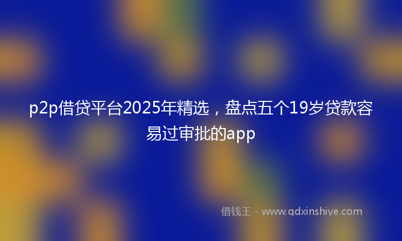 p2p借贷平台2025年精选，盘点五个19岁贷款容易过审批的app