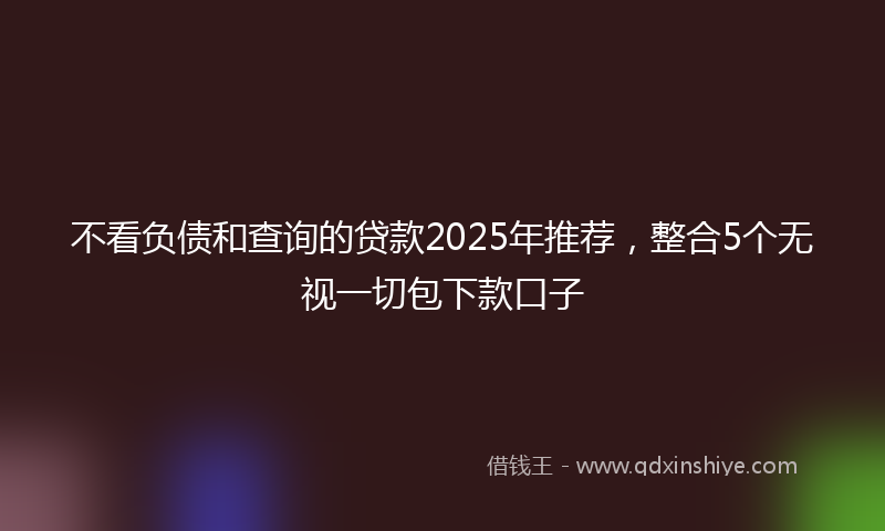 不看负债和查询的贷款2025年推荐，整合5个无视一切包下款口子