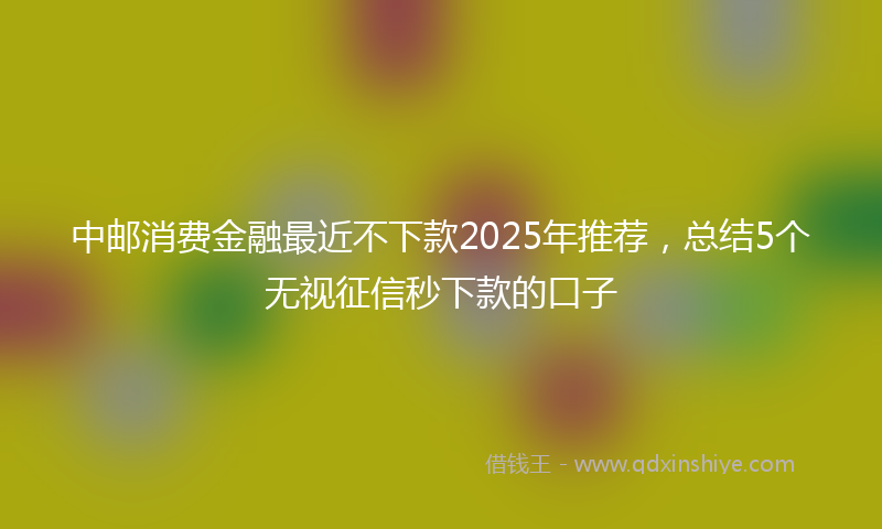 中邮消费金融最近不下款2025年推荐，总结5个无视征信秒下款的口子