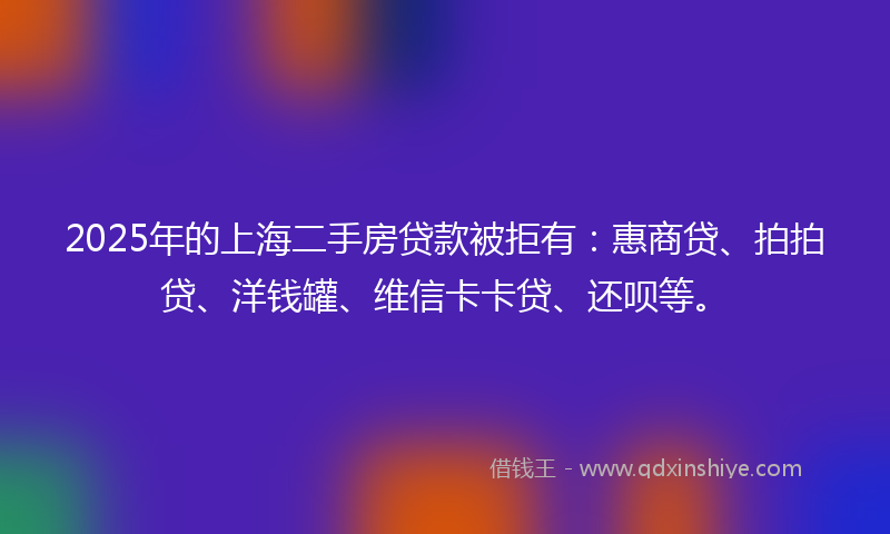2025年的上海二手房贷款被拒有：惠商贷、拍拍贷、洋钱罐、维信卡卡贷、还呗等。