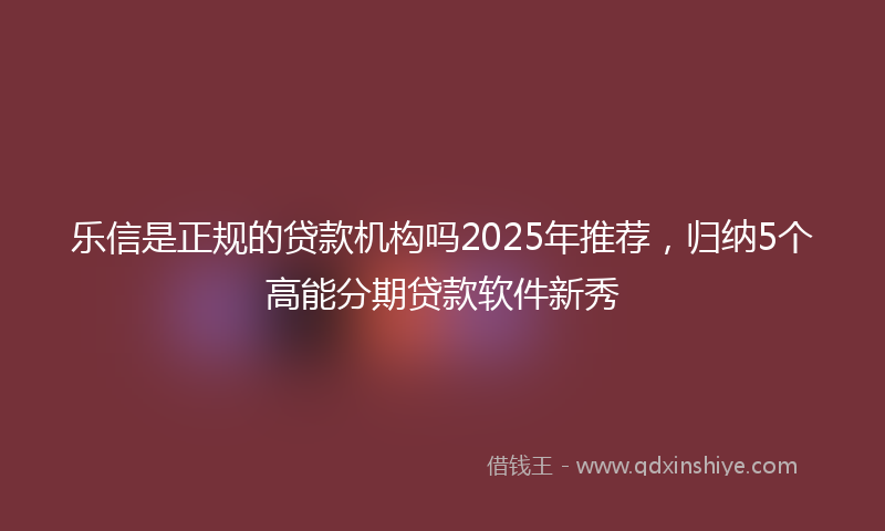 乐信是正规的贷款机构吗2025年推荐，归纳5个高能分期贷款软件新秀