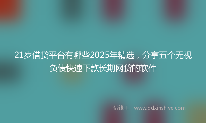 21岁借贷平台有哪些2025年精选，分享五个无视负债快速下款长期网贷的软件