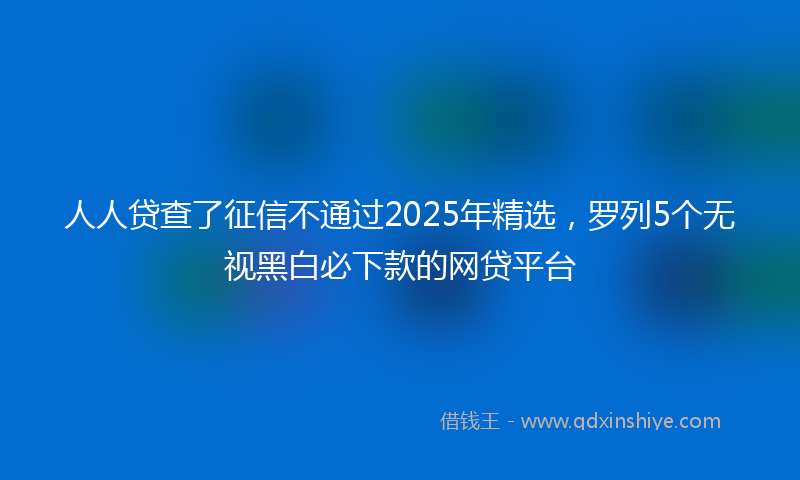 人人贷查了征信不通过2025年精选，罗列5个无视黑白必下款的网贷平台