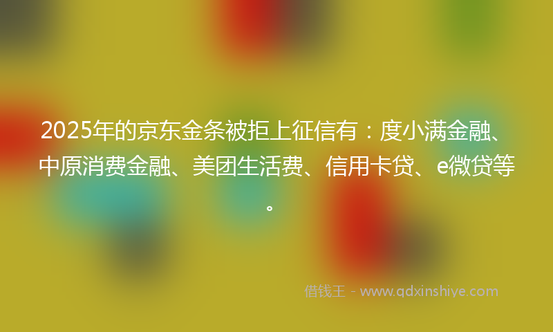 2025年的京东金条被拒上征信有：度小满金融、中原消费金融、美团生活费、信用卡贷、e微贷等。