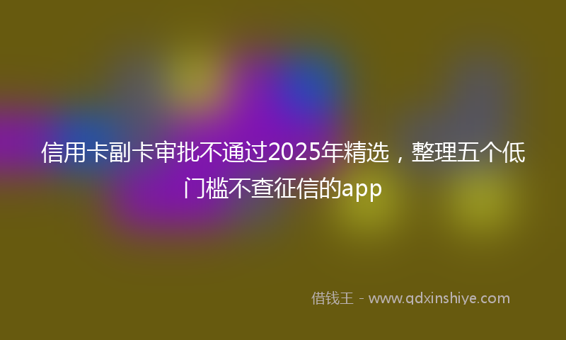 信用卡副卡审批不通过2025年精选，整理五个低门槛不查征信的app