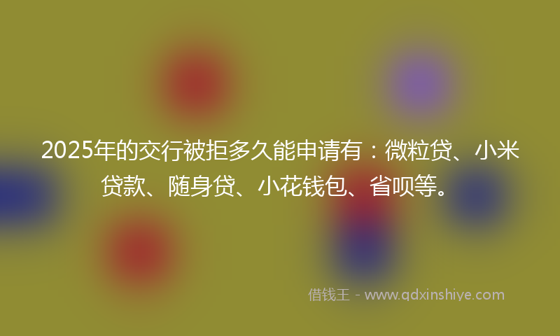 2025年的交行被拒多久能申请有：微粒贷、小米贷款、随身贷、小花钱包、省呗等。