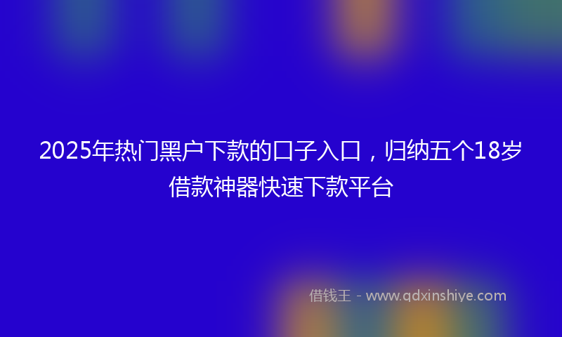 2025年热门黑户下款的口子入口，归纳五个18岁借款神器快速下款平台