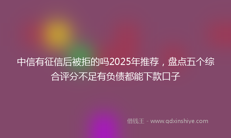 中信有征信后被拒的吗2025年推荐，盘点五个综合评分不足有负债都能下款口子