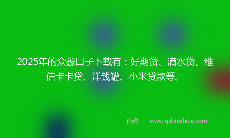 2025年的众鑫口子下载有：好期贷、滴水贷、维信卡卡贷、洋钱罐、小米贷款等。