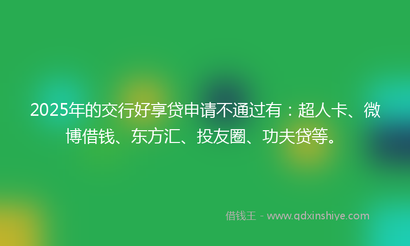 2025年的交行好享贷申请不通过有：超人卡、微博借钱、东方汇、投友圈、功夫贷等。