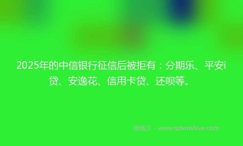 2025年的中信银行征信后被拒有：分期乐、平安i贷、安逸花、信用卡贷、还呗等。