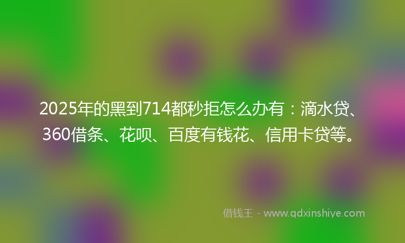 2025年的黑到714都秒拒怎么办有：滴水贷、360借条、花呗、百度有钱花、信用卡贷等。