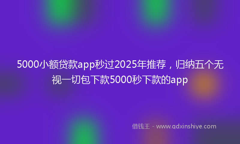 5000小额贷款app秒过2025年推荐，归纳五个无视一切包下款5000秒下款的app