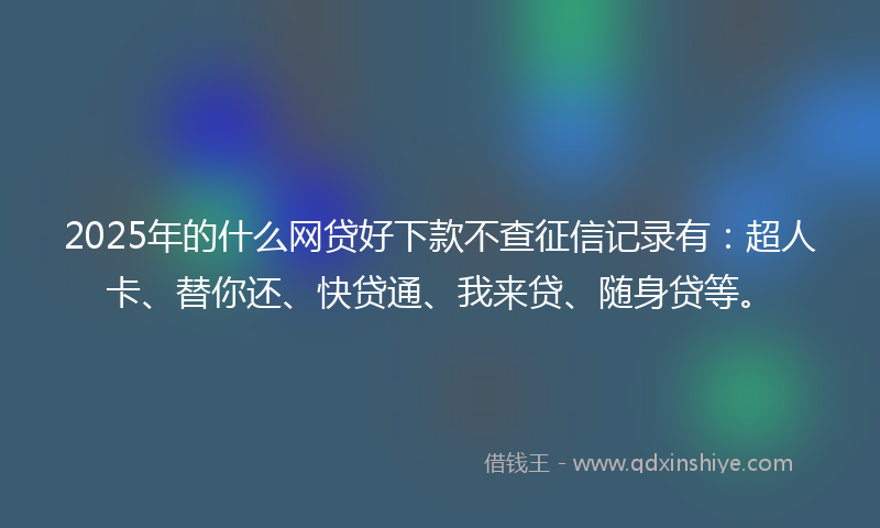 2025年的什么网贷好下款不查征信记录有：超人卡、替你还、快贷通、我来贷、随身贷等。