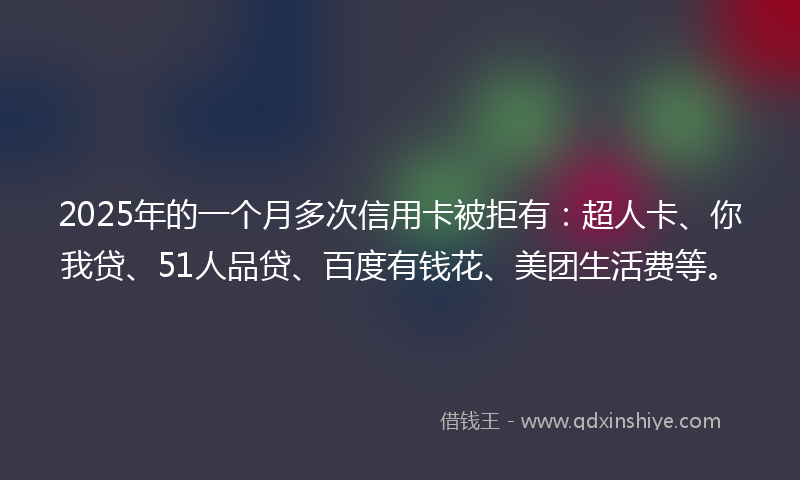 2025年的一个月多次信用卡被拒有：超人卡、你我贷、51人品贷、百度有钱花、美团生活费等。