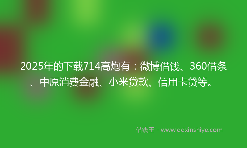 2025年的下载714高炮有：微博借钱、360借条、中原消费金融、小米贷款、信用卡贷等。
