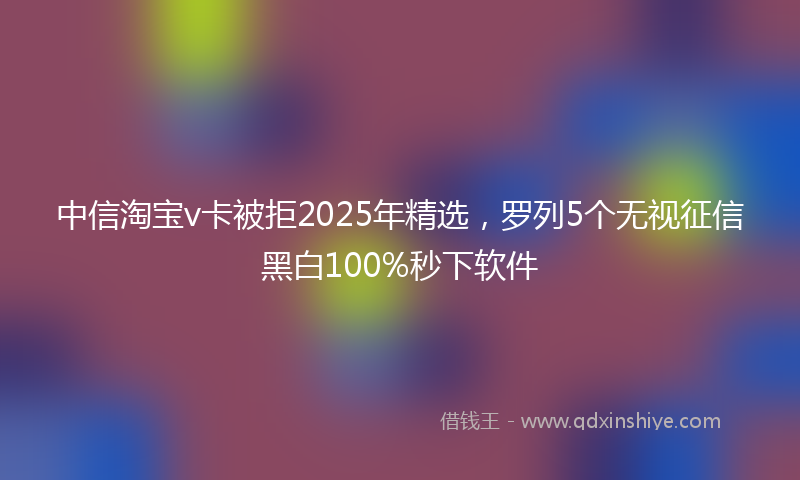 中信淘宝v卡被拒2025年精选，罗列5个无视征信黑白100%秒下软件