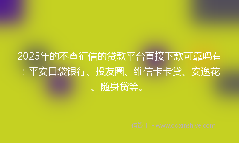 2025年的不查征信的贷款平台直接下款可靠吗有：平安口袋银行、投友圈、维信卡卡贷、安逸花、随身贷等。