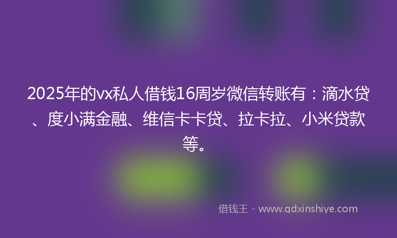2025年的vx私人借钱16周岁微信转账有：滴水贷、度小满金融、维信卡卡贷、拉卡拉、小米贷款等。