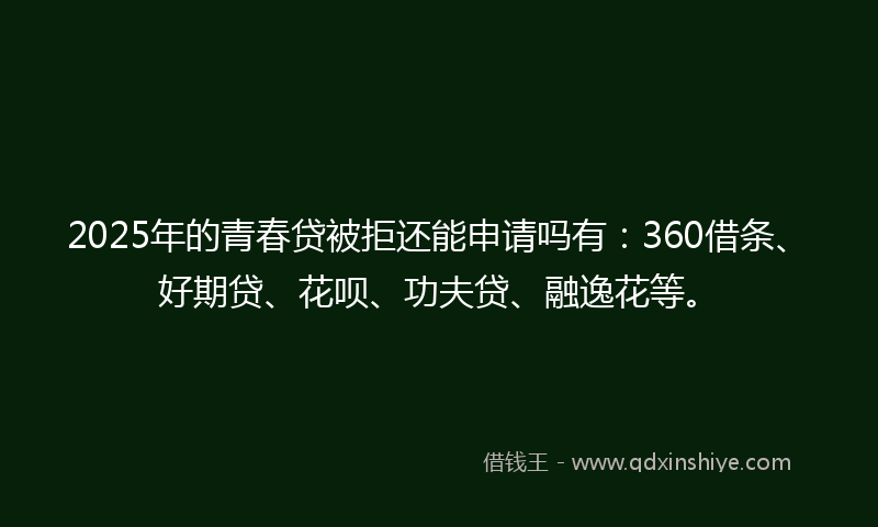 2025年的青春贷被拒还能申请吗有:360借条、好期贷、花呗、功夫贷、融逸花等。