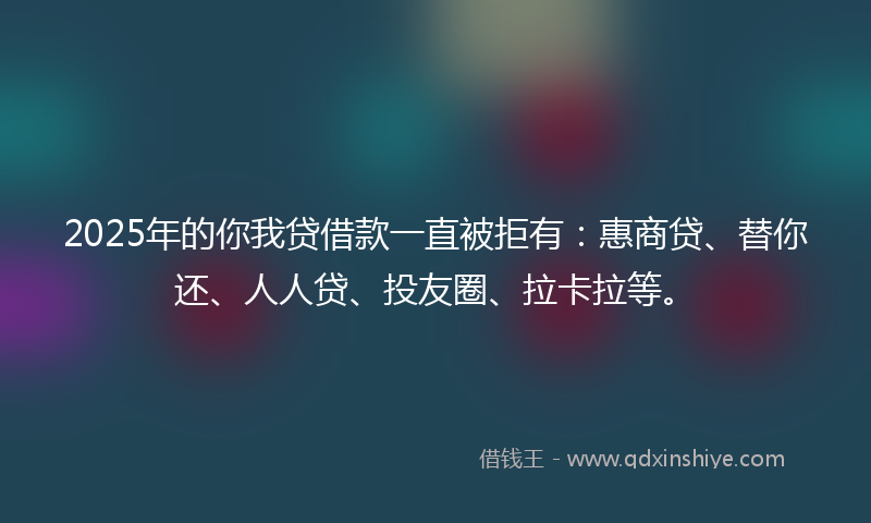 2025年的你我贷借款一直被拒有：惠商贷、替你还、人人贷、投友圈、拉卡拉等。