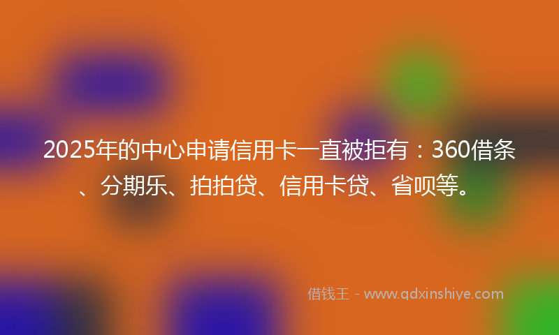 2025年的中心申请信用卡一直被拒有：360借条、分期乐、拍拍贷、信用卡贷、省呗等。