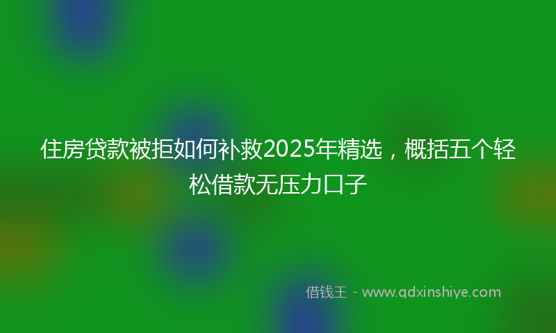住房贷款被拒如何补救2025年精选，概括五个轻松借款无压力口子
