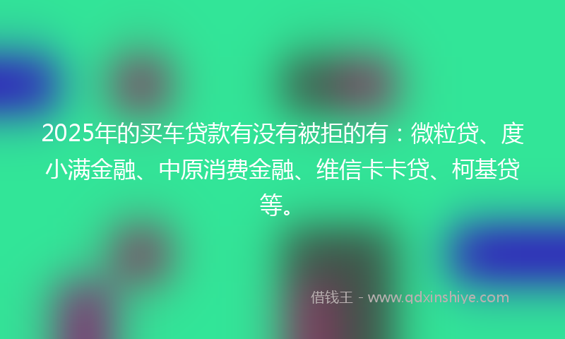 2025年的买车贷款有没有被拒的有：微粒贷、度小满金融、中原消费金融、维信卡卡贷、柯基贷等。