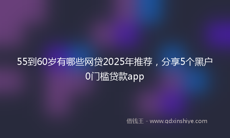 55到60岁有哪些网贷2025年推荐，分享5个黑户0门槛贷款app