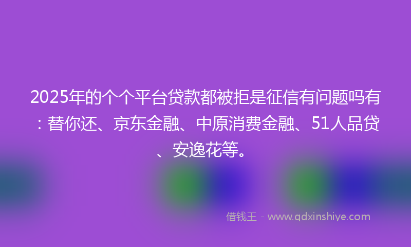 2025年的个个平台贷款都被拒是征信有问题吗有：替你还、京东金融、中原消费金融、51人品贷、安逸花等。