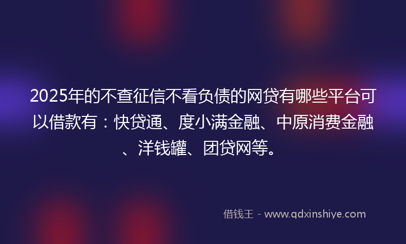 2025年的不查征信不看负债的网贷有哪些平台可以借款有：快贷通、度小满金融、中原消费金融、洋钱罐、团贷网等。